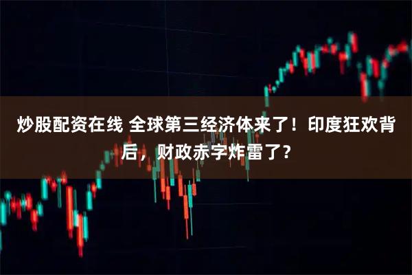 炒股配资在线 全球第三经济体来了！印度狂欢背后，财政赤字炸雷了？