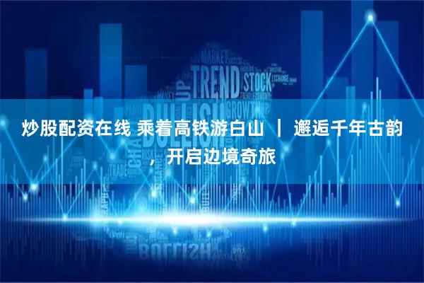 炒股配资在线 乘着高铁游白山 ｜ 邂逅千年古韵，开启边境奇旅