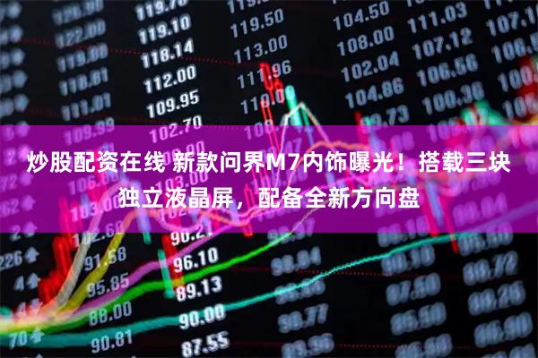 炒股配资在线 新款问界M7内饰曝光！搭载三块独立液晶屏，配备全新方向盘