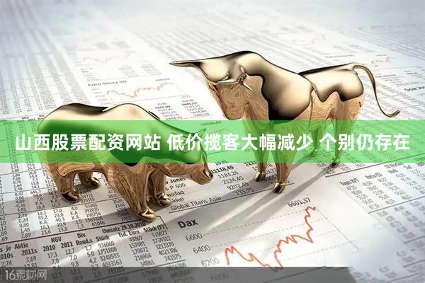 山西股票配资网站 低价揽客大幅减少 个别仍存在
