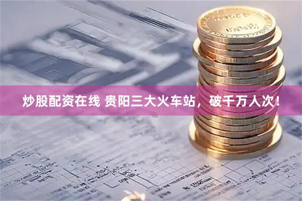 炒股配资在线 贵阳三大火车站，破千万人次！