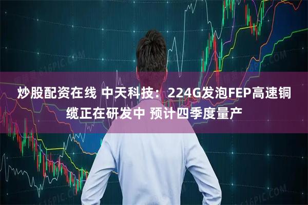 炒股配资在线 中天科技：224G发泡FEP高速铜缆正在研发中 预计四季度量产