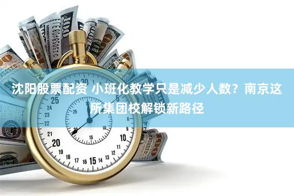 沈阳股票配资 小班化教学只是减少人数？南京这所集团校解锁新路径