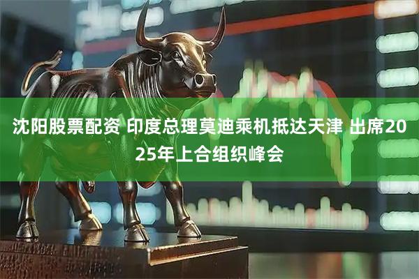 沈阳股票配资 印度总理莫迪乘机抵达天津 出席2025年上合组织峰会