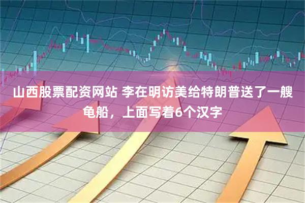 山西股票配资网站 李在明访美给特朗普送了一艘龟船，上面写着6个汉字