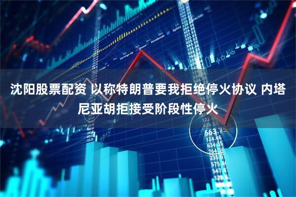 沈阳股票配资 以称特朗普要我拒绝停火协议 内塔尼亚胡拒接受阶段性停火