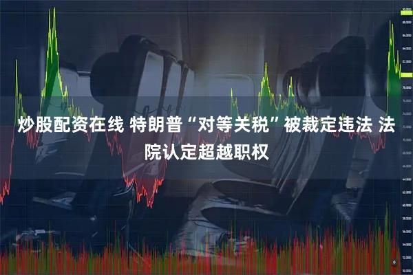 炒股配资在线 特朗普“对等关税”被裁定违法 法院认定超越职权