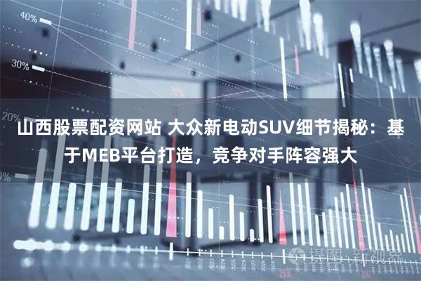 山西股票配资网站 大众新电动SUV细节揭秘：基于MEB平台打造，竞争对手阵容强大