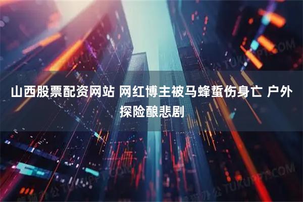 山西股票配资网站 网红博主被马蜂蜇伤身亡 户外探险酿悲剧