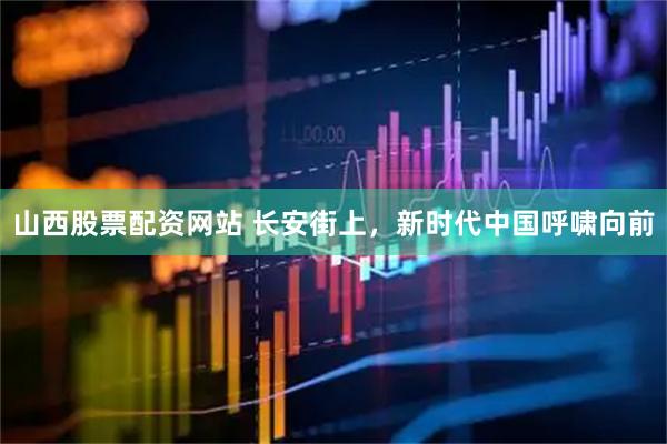 山西股票配资网站 长安街上，新时代中国呼啸向前