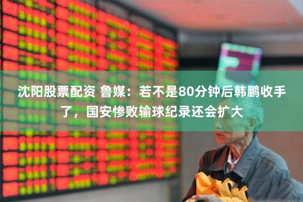 沈阳股票配资 鲁媒：若不是80分钟后韩鹏收手了，国安惨败输球纪录还会扩大