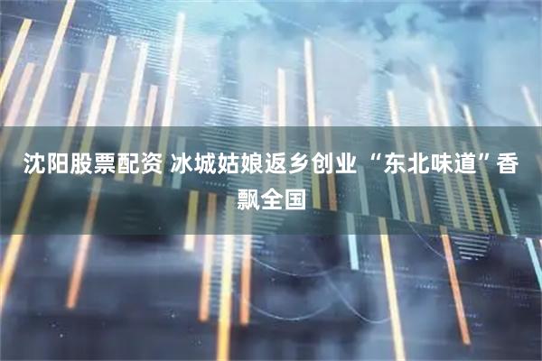 沈阳股票配资 冰城姑娘返乡创业 “东北味道”香飘全国