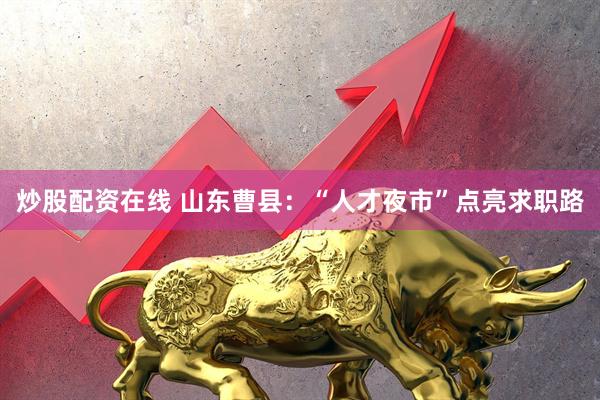 炒股配资在线 山东曹县：“人才夜市”点亮求职路