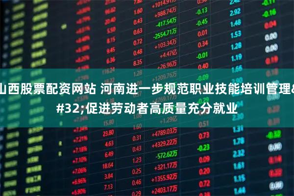 山西股票配资网站 河南进一步规范职业技能培训管理 促进劳动者高质量充分就业