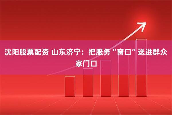 沈阳股票配资 山东济宁：把服务“窗口”送进群众家门口
