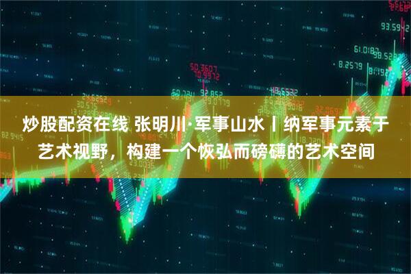 炒股配资在线 张明川·军事山水丨纳军事元素于艺术视野，构建一个恢弘而磅礴的艺术空间