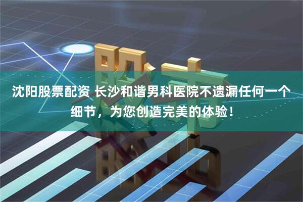 沈阳股票配资 长沙和谐男科医院不遗漏任何一个细节，为您创造完美的体验！