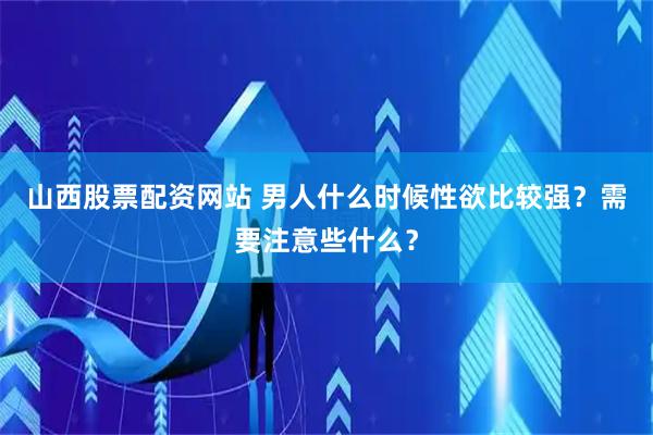 山西股票配资网站 男人什么时候性欲比较强？需要注意些什么？