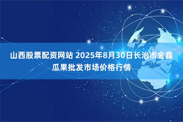 山西股票配资网站 2025年8月30日长治市金鑫瓜果批发市场价格行情