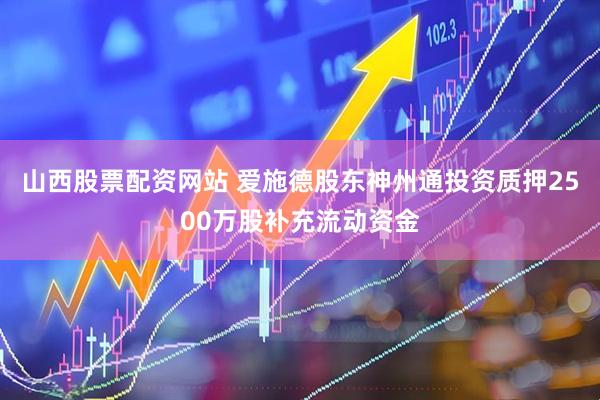山西股票配资网站 爱施德股东神州通投资质押2500万股补充流动资金