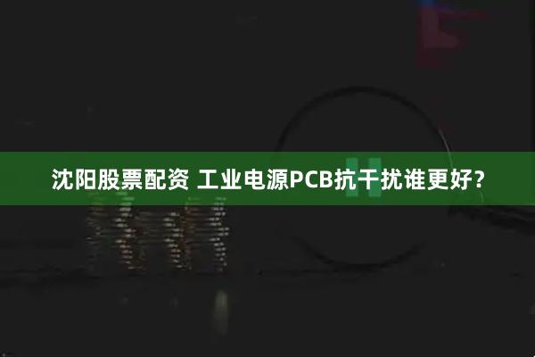 沈阳股票配资 工业电源PCB抗干扰谁更好？