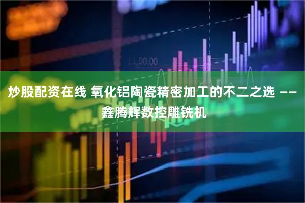 炒股配资在线 氧化铝陶瓷精密加工的不二之选 —— 鑫腾辉数控雕铣机