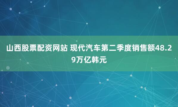 山西股票配资网站 现代汽车第二季度销售额48.29万亿韩元
