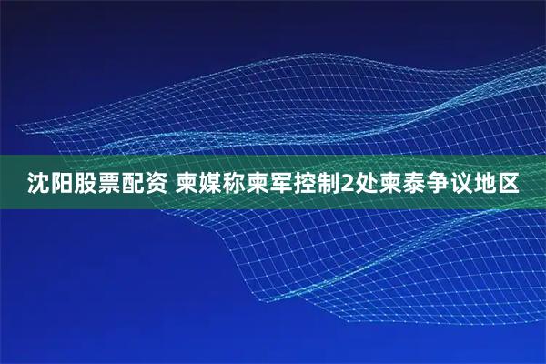 沈阳股票配资 柬媒称柬军控制2处柬泰争议地区