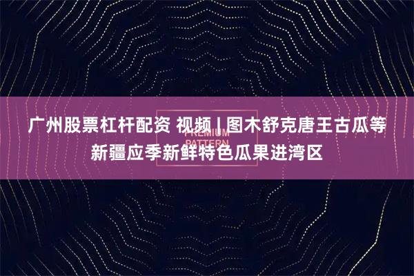 广州股票杠杆配资 视频 | 图木舒克唐王古瓜等新疆应季新鲜特色瓜果进湾区