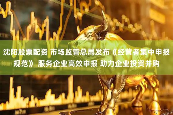 沈阳股票配资 市场监管总局发布《经营者集中申报规范》 服务企业高效申报 助力企业投资并购