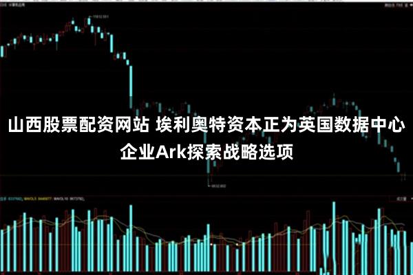 山西股票配资网站 埃利奥特资本正为英国数据中心企业Ark探索战略选项