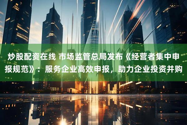 炒股配资在线 市场监管总局发布《经营者集中申报规范》：服务企业高效申报，助力企业投资并购