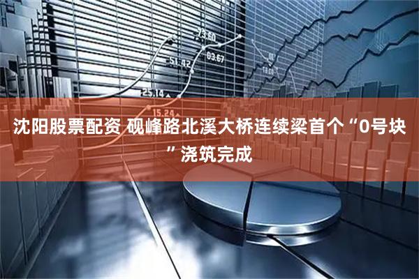 沈阳股票配资 砚峰路北溪大桥连续梁首个“0号块”浇筑完成
