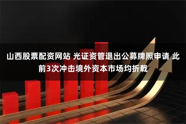 山西股票配资网站 光证资管退出公募牌照申请 此前3次冲击境外资本市场均折戟