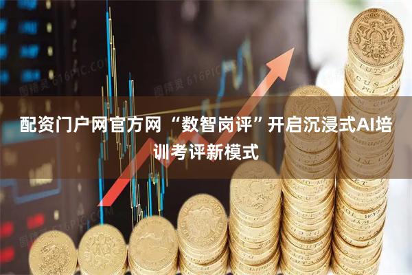 配资门户网官方网 “数智岗评”开启沉浸式AI培训考评新模式