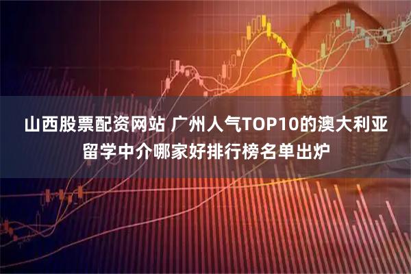 山西股票配资网站 广州人气TOP10的澳大利亚留学中介哪家好排行榜名单出炉