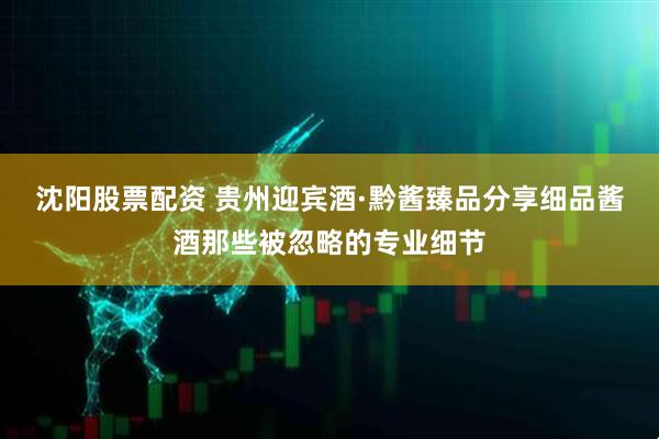 沈阳股票配资 贵州迎宾酒·黔酱臻品分享细品酱酒那些被忽略的专业细节