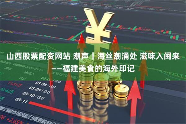山西股票配资网站 潮声丨海丝潮涌处 滋味入闽来——福建美食的海外印记