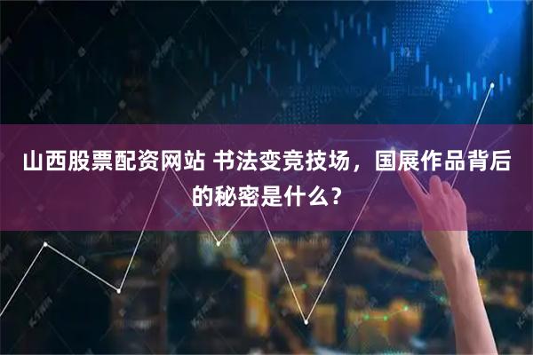 山西股票配资网站 书法变竞技场，国展作品背后的秘密是什么？