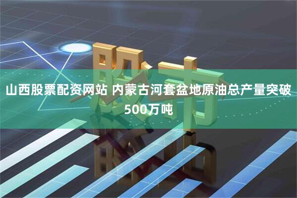 山西股票配资网站 内蒙古河套盆地原油总产量突破500万吨