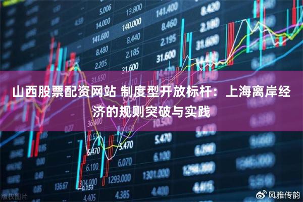 山西股票配资网站 制度型开放标杆：上海离岸经济的规则突破与实践