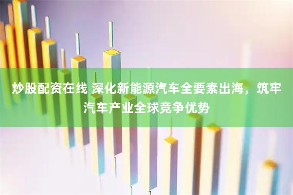 炒股配资在线 深化新能源汽车全要素出海，筑牢汽车产业全球竞争优势