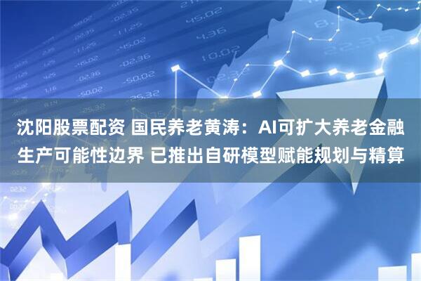 沈阳股票配资 国民养老黄涛：AI可扩大养老金融生产可能性边界 已推出自研模型赋能规划与精算