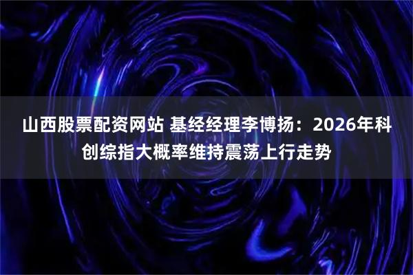 山西股票配资网站 基经经理李博扬：2026年科创综指大概率维持震荡上行走势