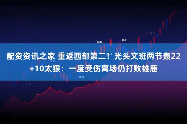 配资资讯之家 重返西部第二！光头文班两节轰22+10太狠：一度受伤离场仍打败雄鹿