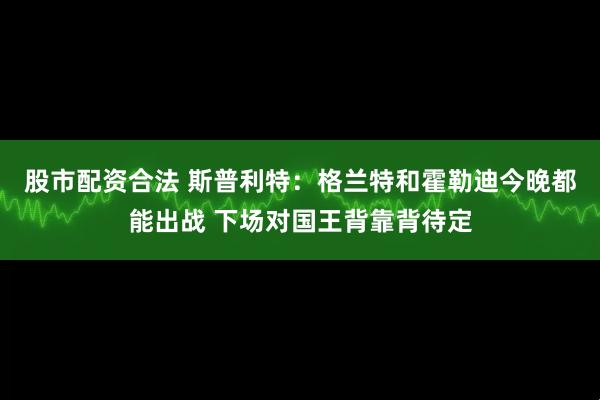 股市配资合法 斯普利特：格兰特和霍勒迪今晚都能出战 下场对国王背靠背待定