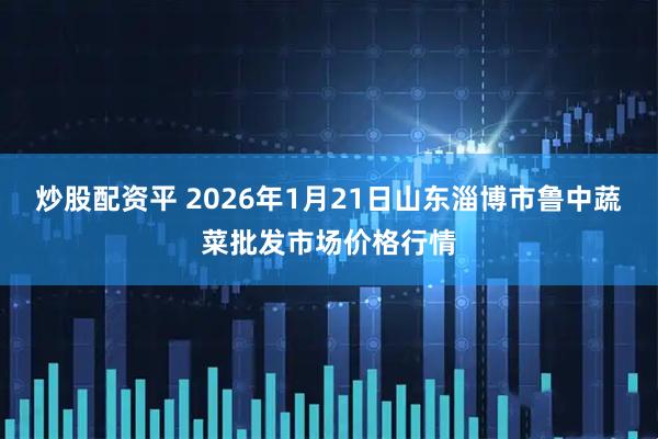 炒股配资平 2026年1月21日山东淄博市鲁中蔬菜批发市场价格行情