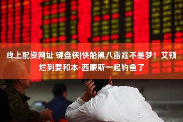 线上配资网址 键盘侠|快船黑八雷霆不是梦！艾顿烂到要和本·西蒙斯一起钓鱼了