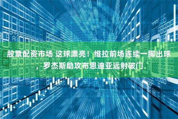 股票配资市场 这球漂亮！维拉前场连续一脚出球，罗杰斯助攻布恩迪亚远射破门