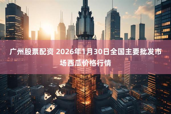 广州股票配资 2026年1月30日全国主要批发市场西瓜价格行情